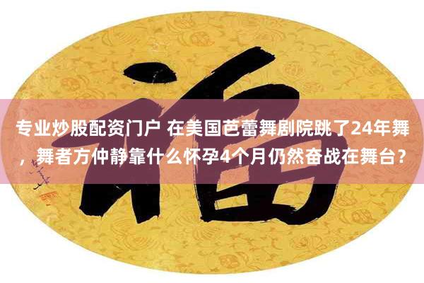 专业炒股配资门户 在美国芭蕾舞剧院跳了24年舞，舞者方仲静靠什么怀孕4个月仍然奋战在舞台？
