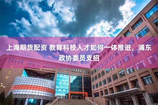 上海期货配资 教育科技人才如何一体推进，浦东政协委员支招