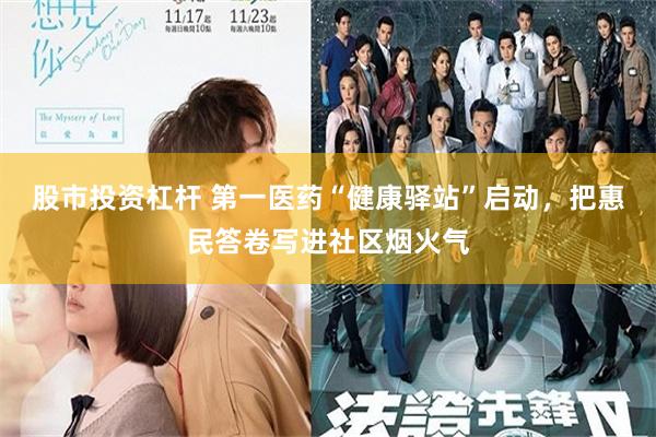 股市投资杠杆 第一医药“健康驿站”启动，把惠民答卷写进社区烟火气