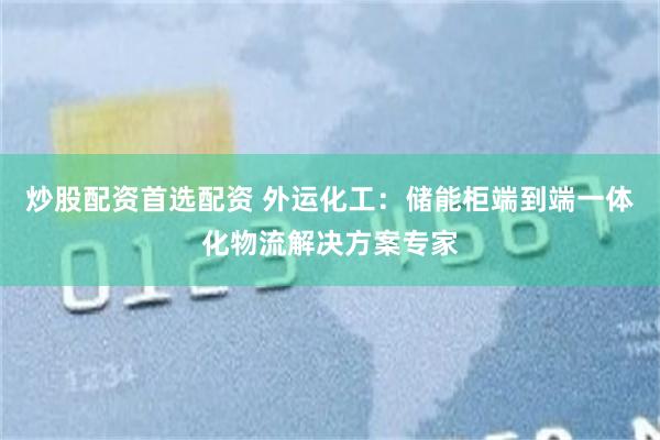 炒股配资首选配资 外运化工：储能柜端到端一体化物流解决方案专家