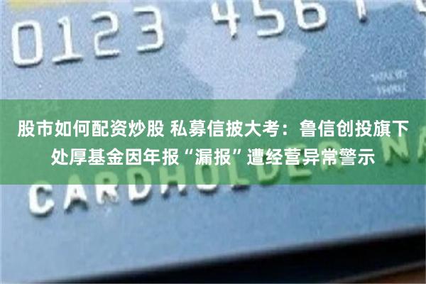 股市如何配资炒股 私募信披大考：鲁信创投旗下处厚基金因年报“漏报”遭经营异常警示