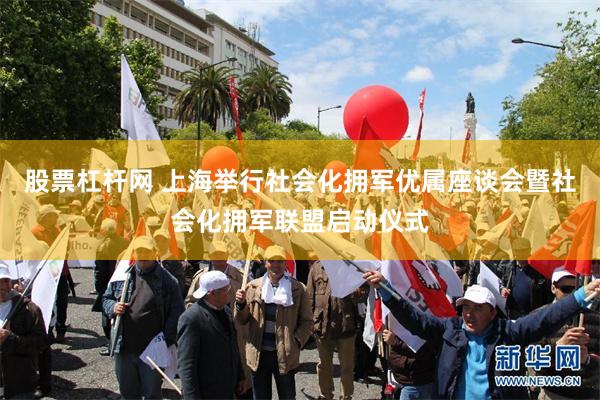 股票杠杆网 上海举行社会化拥军优属座谈会暨社会化拥军联盟启动仪式