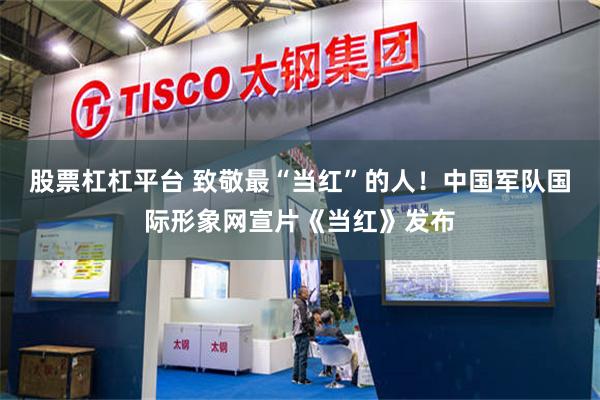 股票杠杠平台 致敬最“当红”的人！中国军队国际形象网宣片《当红》发布