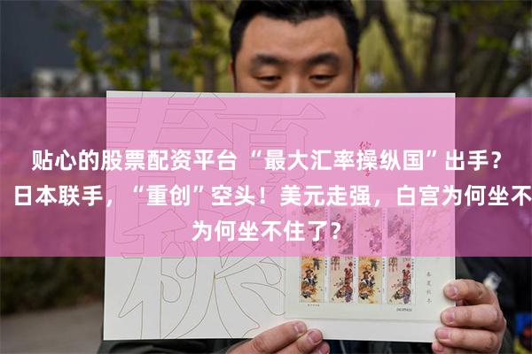贴心的股票配资平台 “最大汇率操纵国”出手？美国、日本联手，“重创”空头！美元走强，白宫为何坐不住了？