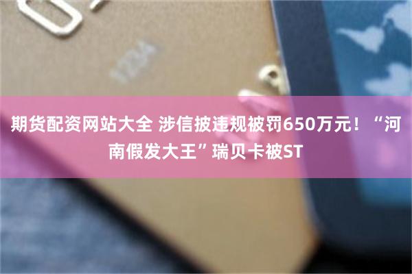期货配资网站大全 涉信披违规被罚650万元！“河南假发大王”瑞贝卡被ST