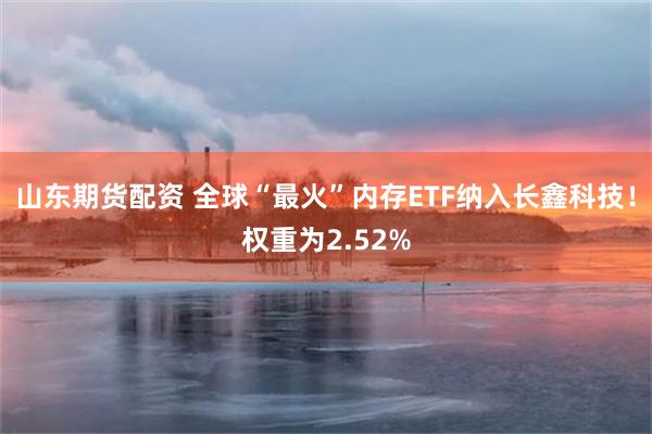 山东期货配资 全球“最火”内存ETF纳入长鑫科技！权重为2.52%