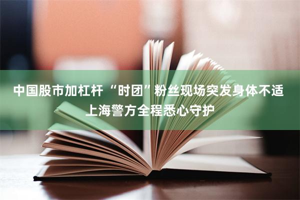 中国股市加杠杆 “时团”粉丝现场突发身体不适 上海警方全程悉心守护