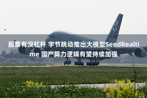 股票有没杠杆 字节跳动推出大模型SeedRealtime 国产算力逻辑有望持续加强