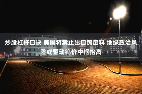 炒股杠杆口诀 美国将禁止出口钨废料 地缘政治风险或驱动钨价中枢抬高