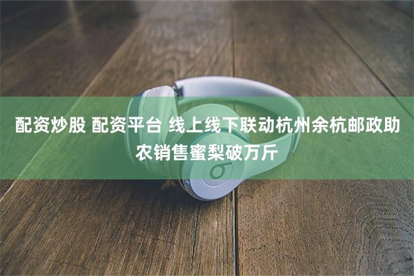 配资炒股 配资平台 线上线下联动杭州余杭邮政助农销售蜜梨破万斤