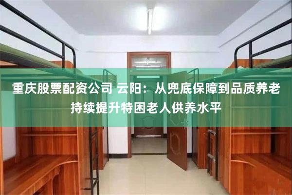 重庆股票配资公司 云阳：从兜底保障到品质养老持续提升特困老人供养水平