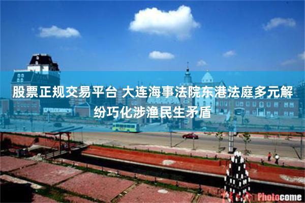 股票正规交易平台 大连海事法院东港法庭多元解纷巧化涉渔民生矛盾