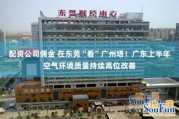 配资公司佣金 在东莞“看”广州塔！广东上半年空气环境质量持续高位改善