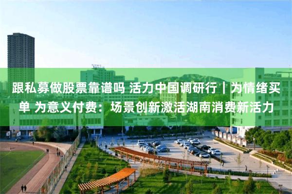 跟私募做股票靠谱吗 活力中国调研行｜为情绪买单 为意义付费：场景创新激活湖南消费新活力