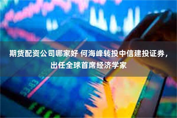 期货配资公司哪家好 何海峰转投中信建投证券，出任全球首席经济学家