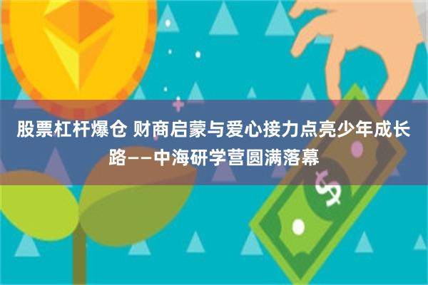 股票杠杆爆仓 财商启蒙与爱心接力点亮少年成长路——中海研学营圆满落幕