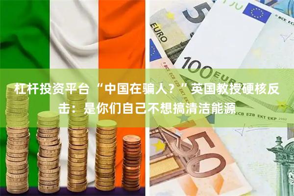 杠杆投资平台 “中国在骗人？”英国教授硬核反击：是你们自己不想搞清洁能源