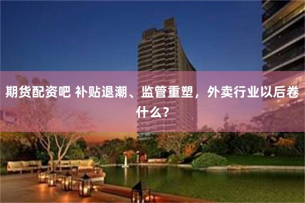 期货配资吧 补贴退潮、监管重塑,外卖行业以后卷什么?