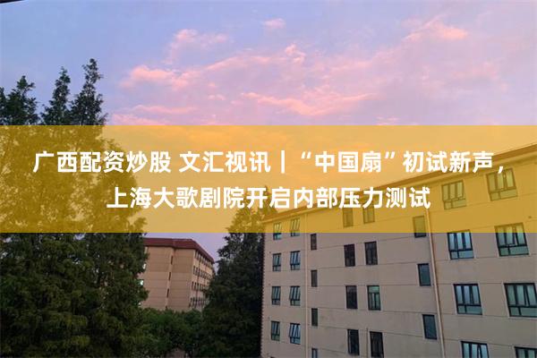 广西配资炒股 文汇视讯｜“中国扇”初试新声，上海大歌剧院开启内部压力测试