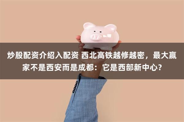 炒股配资介绍入配资 西北高铁越修越密,最大赢家不是西安而是成都:它是西部新中心?