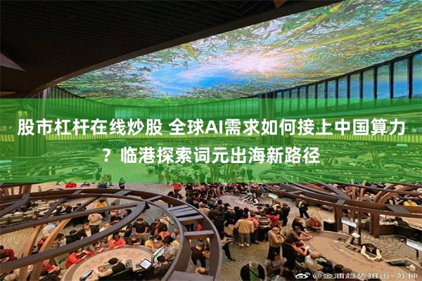 股市杠杆在线炒股 全球AI需求如何接上中国算力？临港探索词元出海新路径