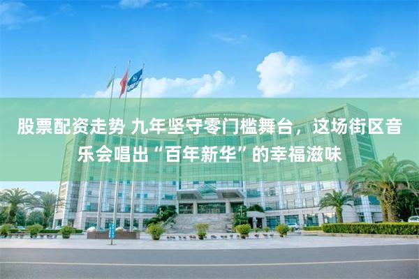 股票配资走势 九年坚守零门槛舞台，这场街区音乐会唱出“百年新华”的幸福滋味