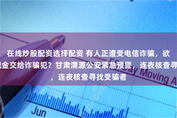 在线炒股配资选择配资 有人正遭受电信诈骗，欲将24万现金交给诈骗犯？甘肃渭源公安紧急预警，连夜核查寻找受骗者