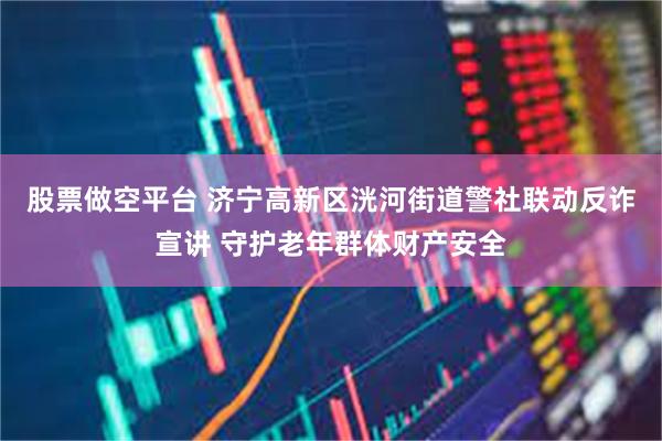 股票做空平台 济宁高新区洸河街道警社联动反诈宣讲 守护老年群体财产安全