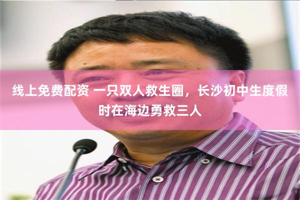 线上免费配资 一只双人救生圈，长沙初中生度假时在海边勇救三人