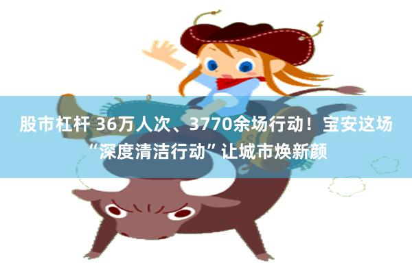 股市杠杆 36万人次、3770余场行动！宝安这场“深度清洁行动”让城市焕新颜