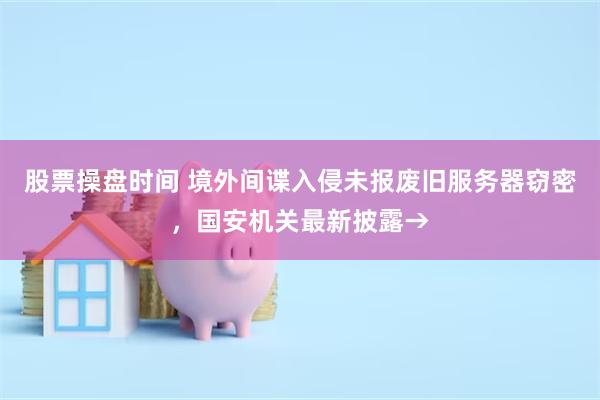 股票操盘时间 境外间谍入侵未报废旧服务器窃密，国安机关最新披露→