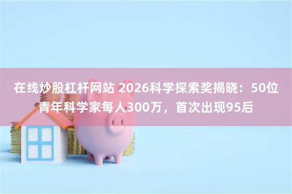 在线炒股杠杆网站 2026科学探索奖揭晓：50位青年科学家每人300万，首次出现95后