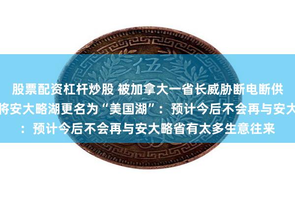 股票配资杠杆炒股 被加拿大一省长威胁断电断供矿产，特朗普称考虑将安大略湖更名为“美国湖”：预计今后不会再与安大略省有太多生意往来