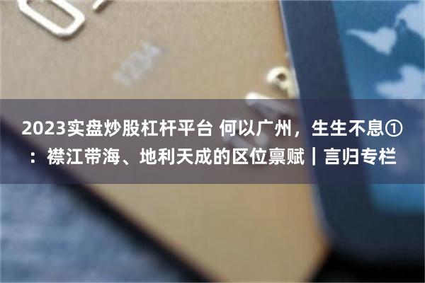 2023实盘炒股杠杆平台 何以广州，生生不息①：襟江带海、地利天成的区位禀赋｜言归专栏