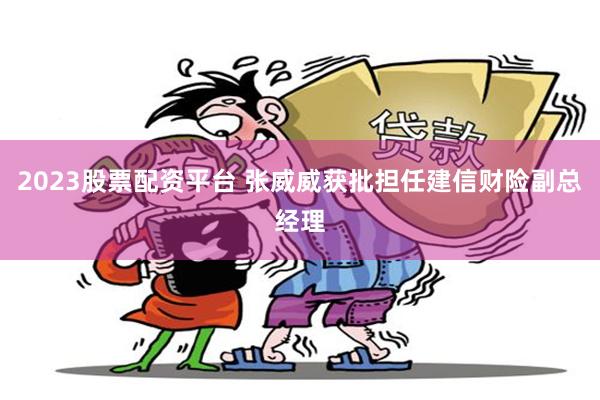 2023股票配资平台 张威威获批担任建信财险副总经理