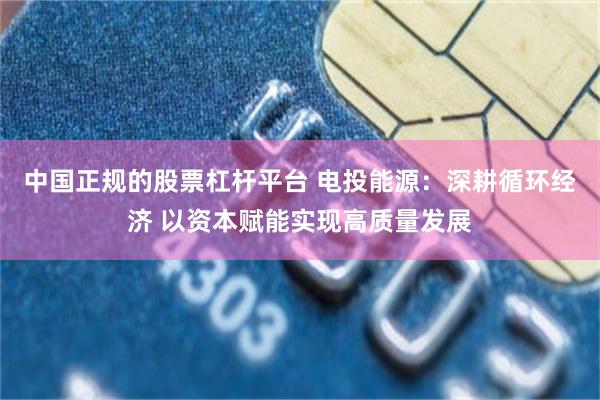 中国正规的股票杠杆平台 电投能源：深耕循环经济 以资本赋能实现高质量发展
