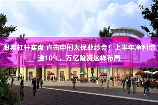 股票杠杆实盘 直击中国太保业绩会！上半年净利增逾10%，万亿险资这样布局