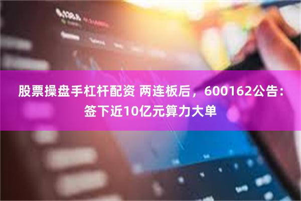 股票操盘手杠杆配资 两连板后，600162公告：签下近10亿元算力大单