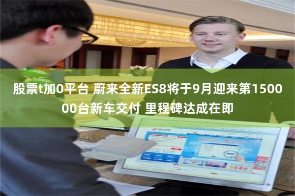股票t加0平台 蔚来全新ES8将于9月迎来第150000台新车交付 里程碑达成在即