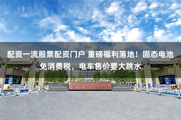 配资一流股票配资门户 重磅福利落地！固态电池免消费税，电车售价要大跳水
