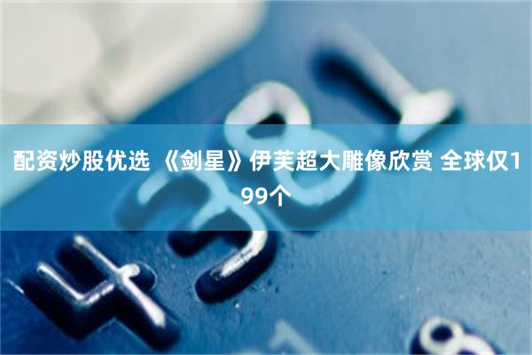 配资炒股优选 《剑星》伊芙超大雕像欣赏 全球仅199个