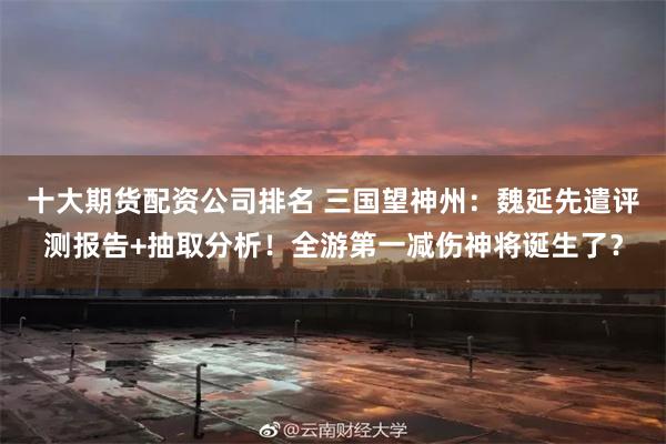 十大期货配资公司排名 三国望神州：魏延先遣评测报告+抽取分析！全游第一减伤神将诞生了？