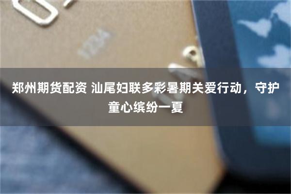 郑州期货配资 汕尾妇联多彩暑期关爱行动,守护童心缤纷一夏