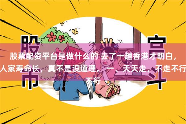 股票配资平台是做什么的 去了一趟香港才明白，人家寿命长，真不是没道理。 一、天天走，不走不行
