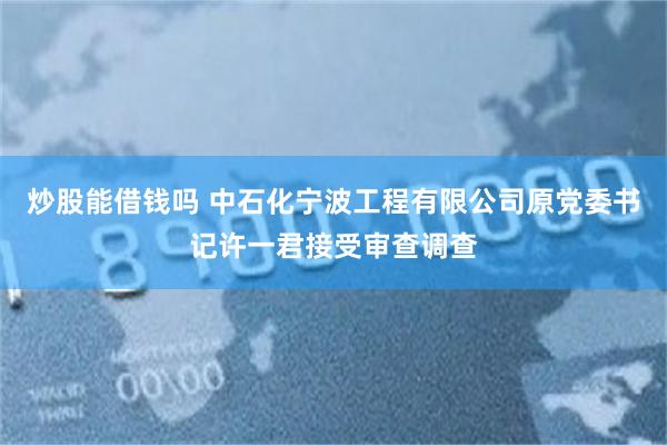炒股能借钱吗 中石化宁波工程有限公司原党委书记许一君接受审查调查