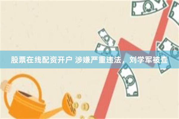 股票在线配资开户 涉嫌严重违法，刘学军被查