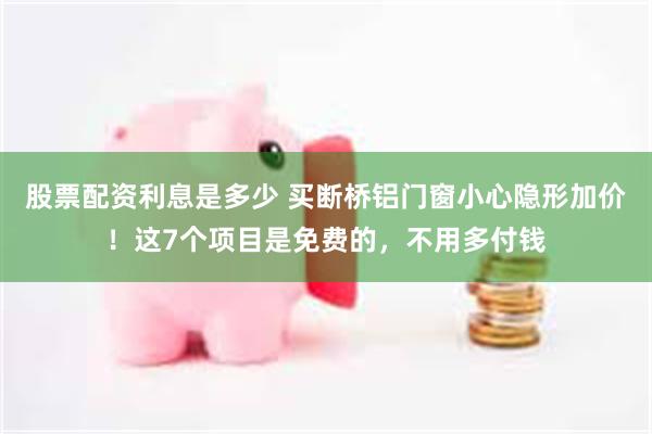 股票配资利息是多少 买断桥铝门窗小心隐形加价！这7个项目是免费的，不用多付钱
