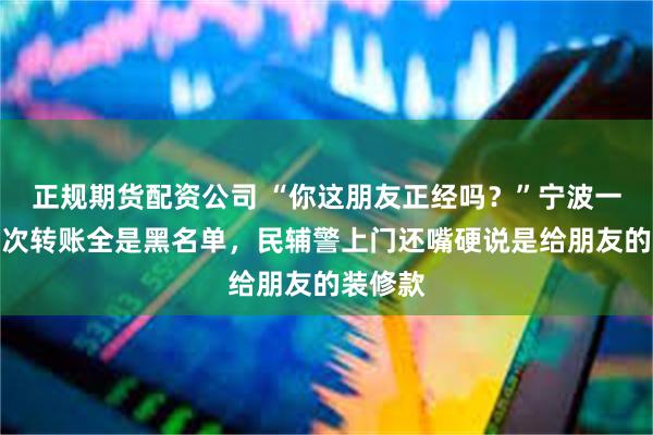 正规期货配资公司 “你这朋友正经吗？”宁波一男子三次转账全是黑名单，民辅警上门还嘴硬说是给朋友的装修款