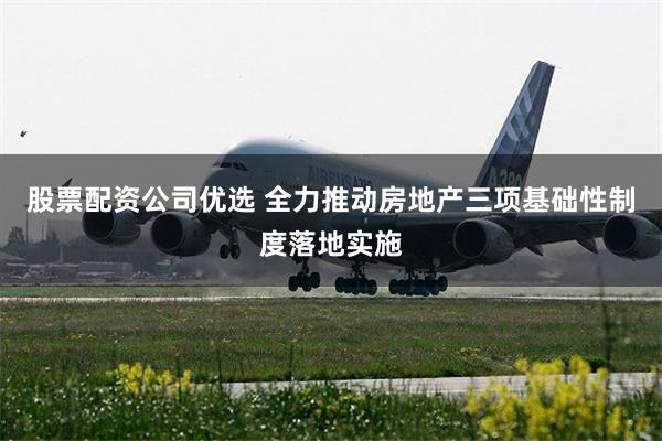 股票配资公司优选 全力推动房地产三项基础性制度落地实施