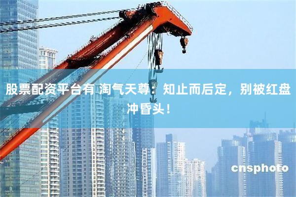 股票配资平台有 淘气天尊：知止而后定，别被红盘冲昏头！